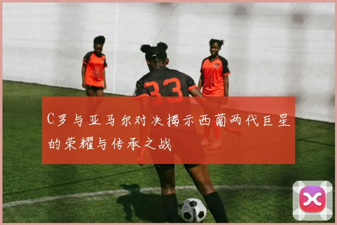 C罗与亚马尔对决揭示西葡两代巨星的荣耀与传承之战