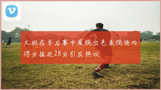 文班在季后赛中展现出色表现场均得分接近28分引发热议