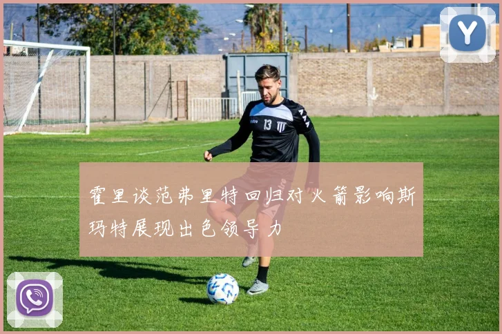 霍里谈范弗里特回归对火箭影响斯玛特展现出色领导力