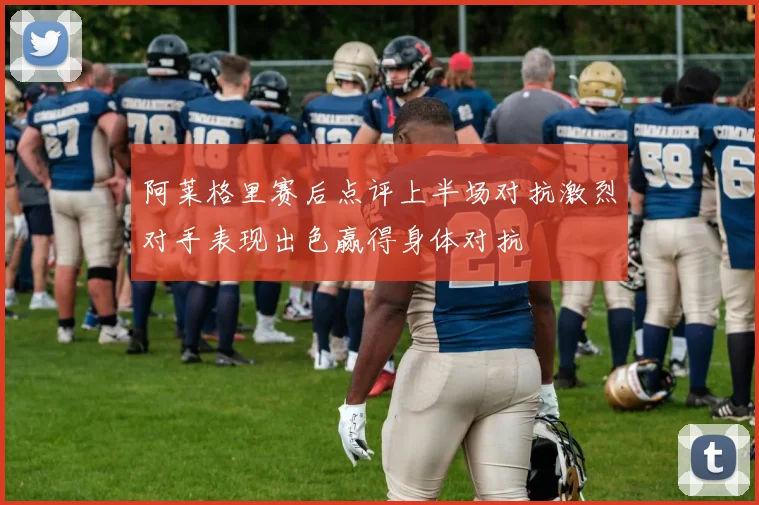 阿莱格里赛后点评上半场对抗激烈对手表现出色赢得身体对抗