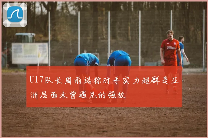 U17队长周雨诺称对手实力超群是亚洲层面未曾遇见的强敌