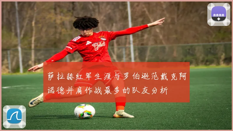 萨拉赫红军生涯与罗伯逊范戴克阿诺德并肩作战最多的队友分析