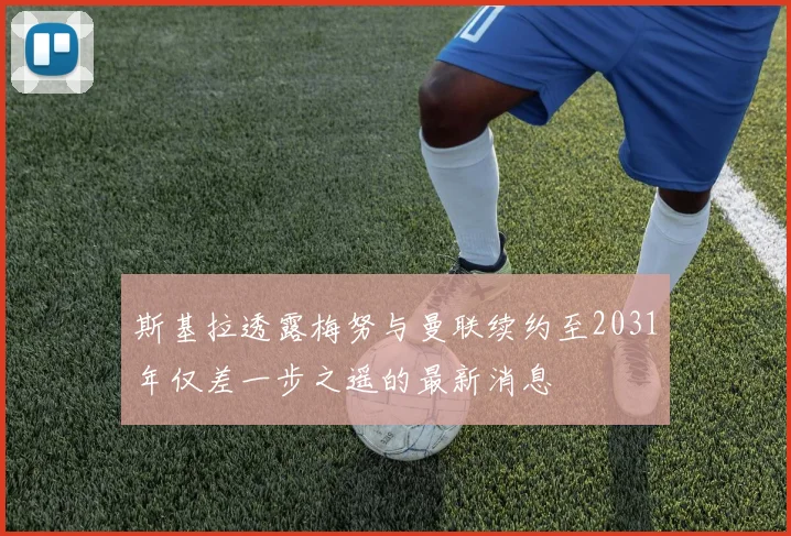 斯基拉透露梅努与曼联续约至2031年仅差一步之遥的最新消息