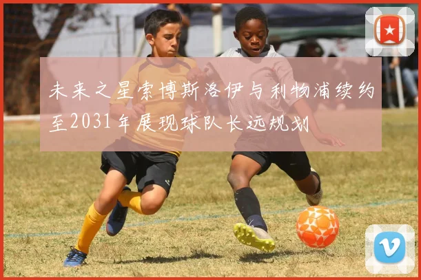 未来之星索博斯洛伊与利物浦续约至2031年展现球队长远规划