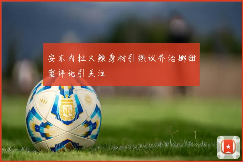 安东内拉火辣身材引热议乔治娜甜蜜评论引关注
