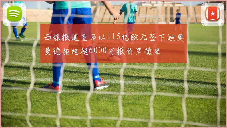 西媒报道皇马以115亿欧元签下迪奥曼德拒绝超6000万报价罗德里