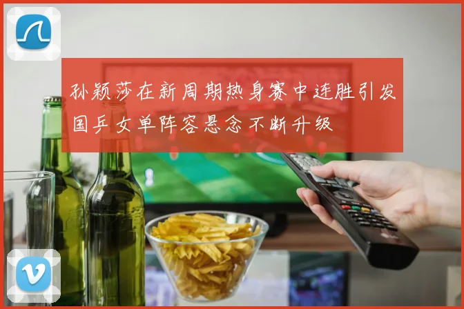 孙颖莎在新周期热身赛中连胜引发国乒女单阵容悬念不断升级