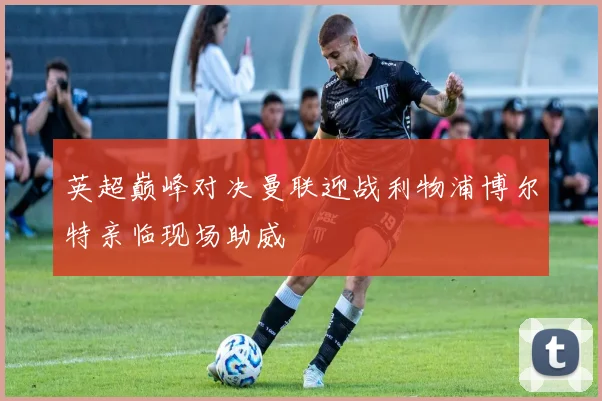 英超巅峰对决曼联迎战利物浦博尔特亲临现场助威