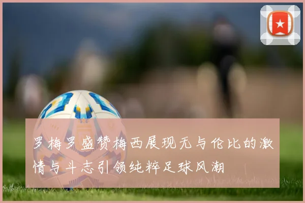 罗梅罗盛赞梅西展现无与伦比的激情与斗志引领纯粹足球风潮