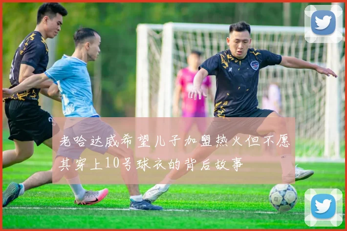 老哈达威希望儿子加盟热火但不愿其穿上10号球衣的背后故事