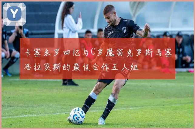 卡塞米罗回忆与C罗魔笛克罗斯马塞洛拉莫斯的最佳合作五人组