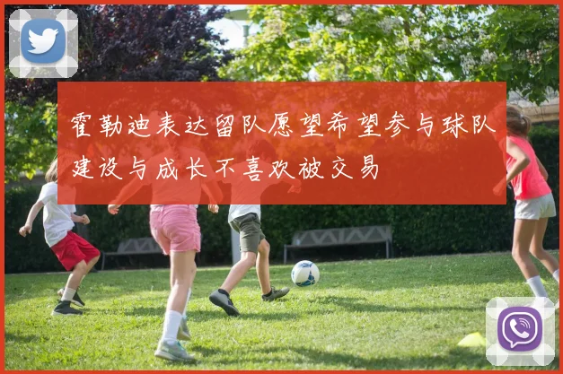 霍勒迪表达留队愿望希望参与球队建设与成长不喜欢被交易