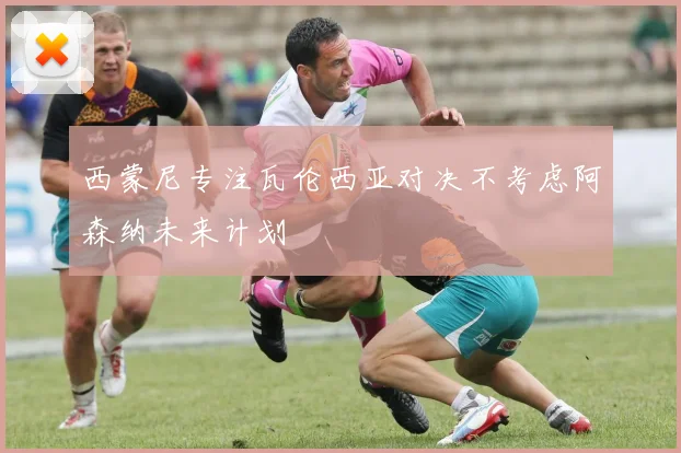 西蒙尼专注瓦伦西亚对决不考虑阿森纳未来计划