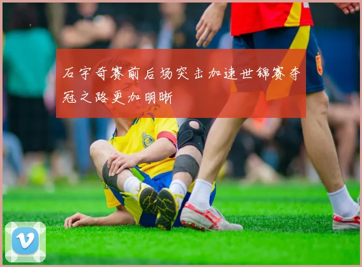 石宇奇赛前后场突击加速世锦赛夺冠之路更加明晰