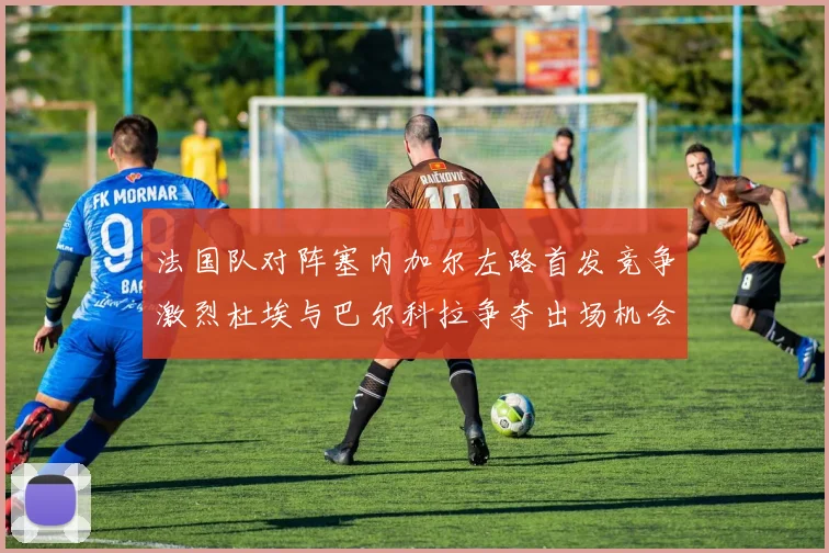 法国队对阵塞内加尔左路首发竞争激烈杜埃与巴尔科拉争夺出场机会