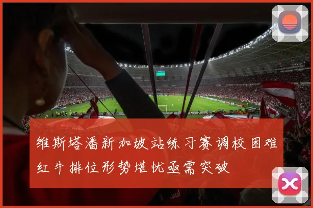 维斯塔潘新加坡站练习赛调校困难红牛排位形势堪忧亟需突破