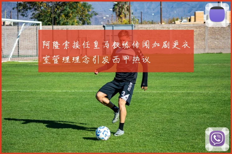 阿隆索接任皇马教练传闻加剧更衣室管理理念引发西甲热议