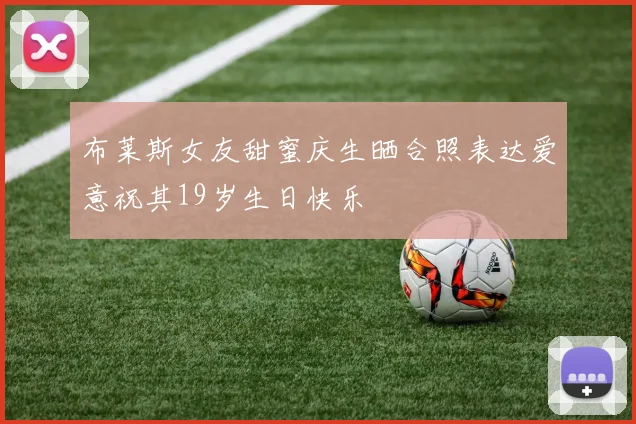 布莱斯女友甜蜜庆生晒合照表达爱意祝其19岁生日快乐