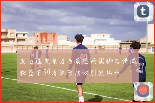 变性选美皇后与前巴西国脚恋情揭秘签下50万保密协议引发热议