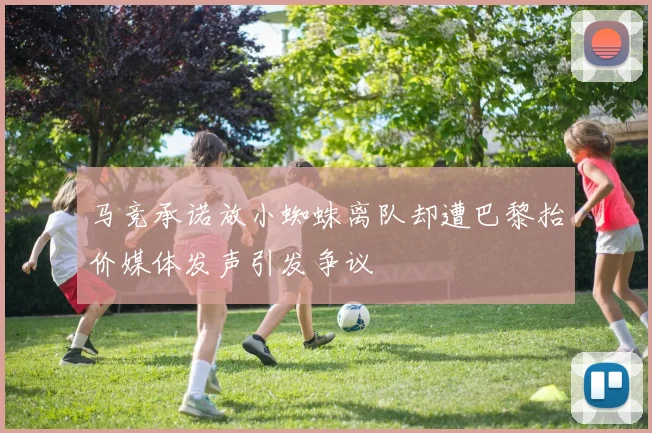 马竞承诺放小蜘蛛离队却遭巴黎抬价媒体发声引发争议