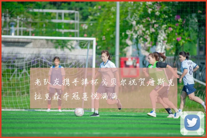 老队友携手捧杯戈贝尔祝贺唐斯克拉克森夺冠喜悦满满
