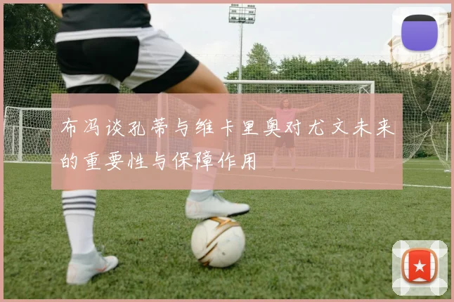 布冯谈孔蒂与维卡里奥对尤文未来的重要性与保障作用