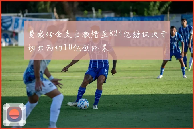曼城转会支出激增至824亿镑仅次于切尔西的10亿创纪录