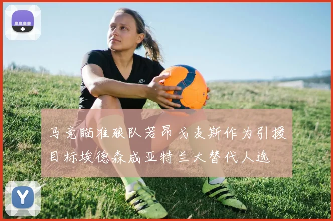 马竞瞄准狼队若昂戈麦斯作为引援目标埃德森成亚特兰大替代人选