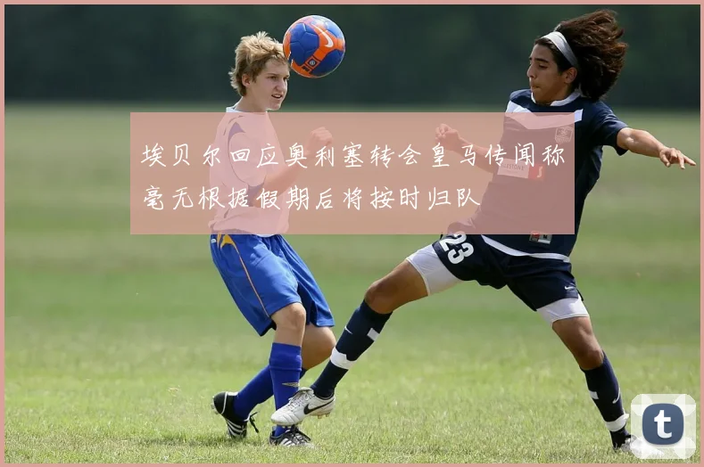埃贝尔回应奥利塞转会皇马传闻称毫无根据假期后将按时归队