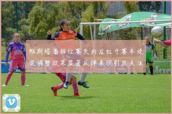 维斯塔潘排位赛失利后红牛赛车设定调整效果显著反弹表现引发关注